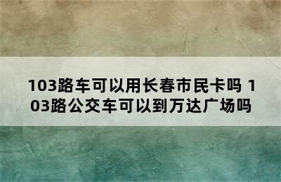 103路车可以用长春市民卡吗 103路公交车可以到万达广场吗